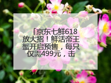 京东七鲜618放大招！鲜活帝王蟹开启预售，每只仅需499元，击穿行业低价